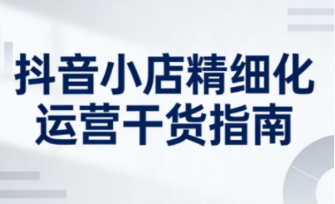 抖音小店精细化运营干货指南新版,助力商家系统提升店铺运营能力(更新26年5月)-优优云网创
